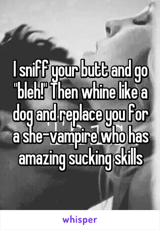 I sniff your butt and go "bleh!" Then whine like a dog and replace you for a she-vampire who has amazing sucking skills
