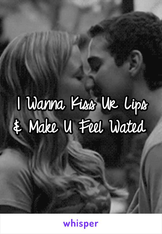 I Wanna Kiss Ur Lips & Make U Feel Wated 