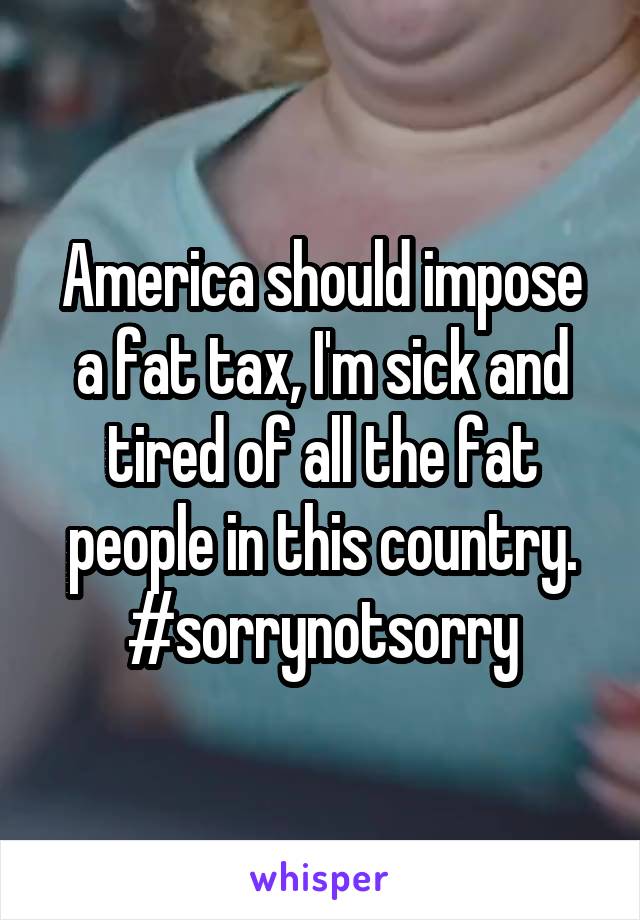 America should impose a fat tax, I'm sick and tired of all the fat people in this country.
#sorrynotsorry