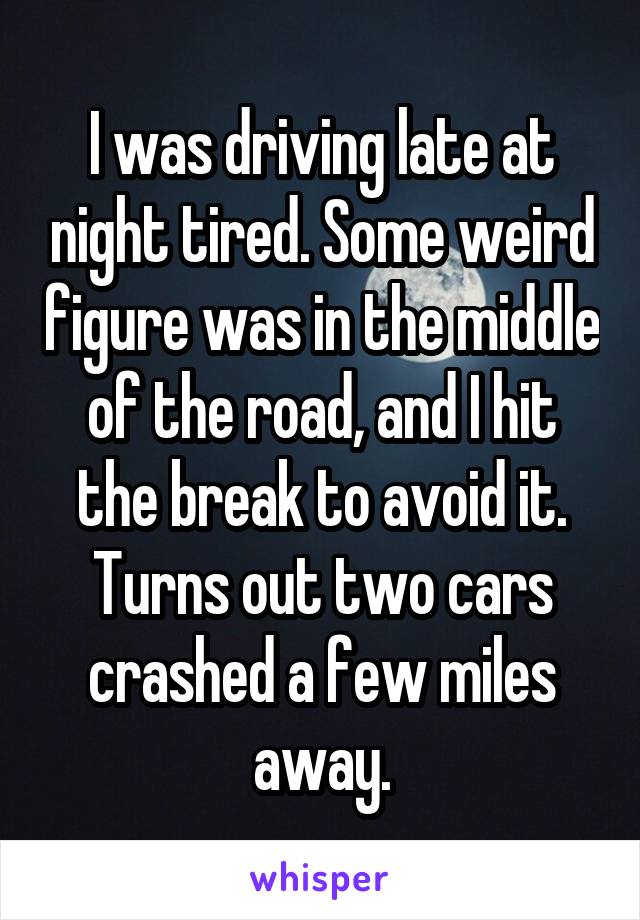 I was driving late at night tired. Some weird figure was in the middle of the road, and I hit the break to avoid it. Turns out two cars crashed a few miles away.