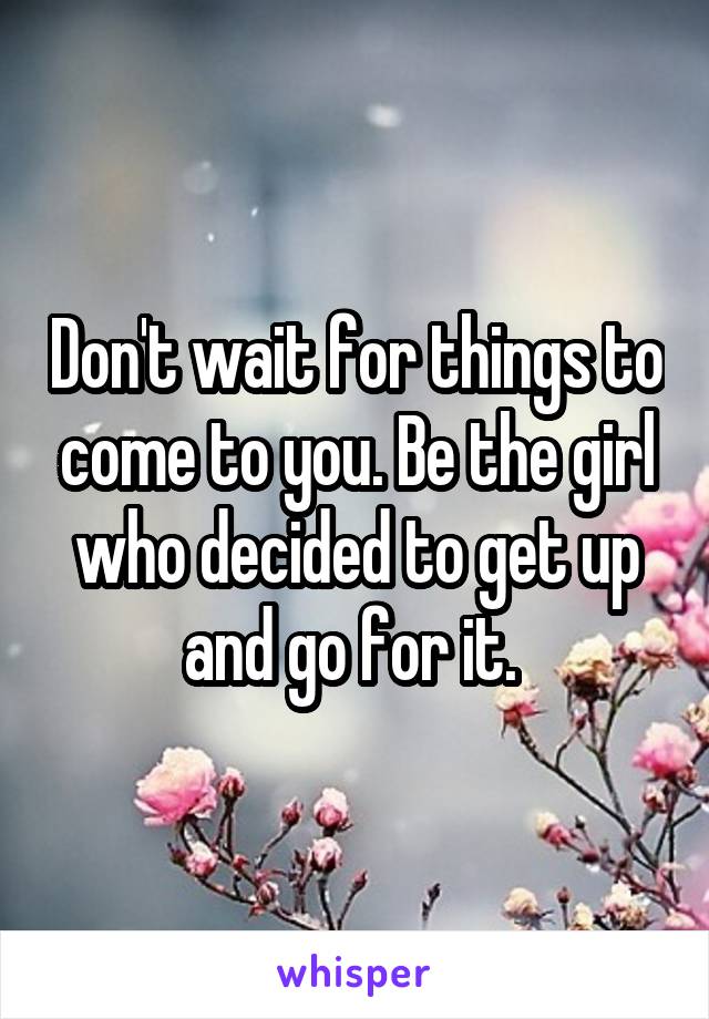 Don't wait for things to come to you. Be the girl who decided to get up and go for it. 