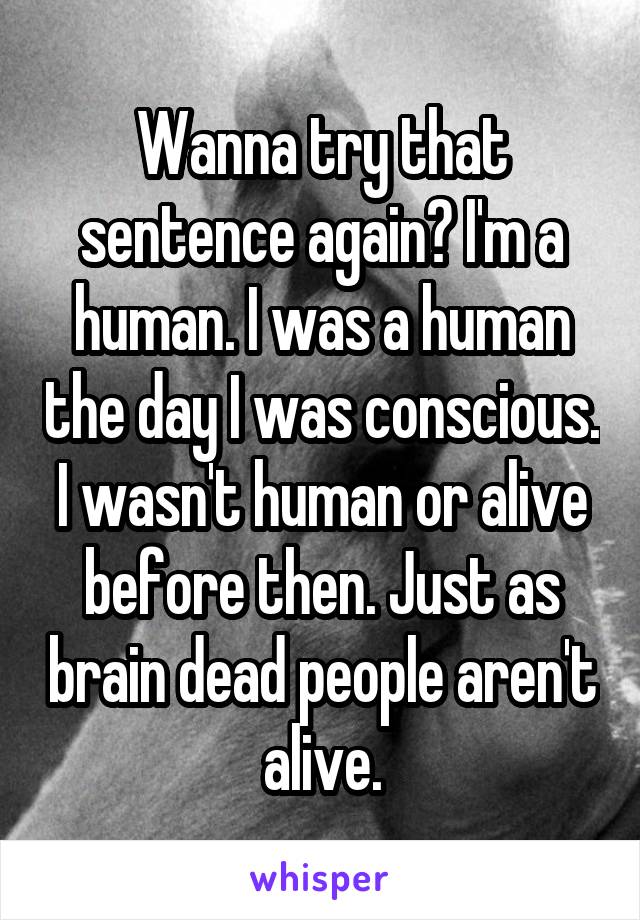 Wanna try that sentence again? I'm a human. I was a human the day I was conscious. I wasn't human or alive before then. Just as brain dead people aren't alive.