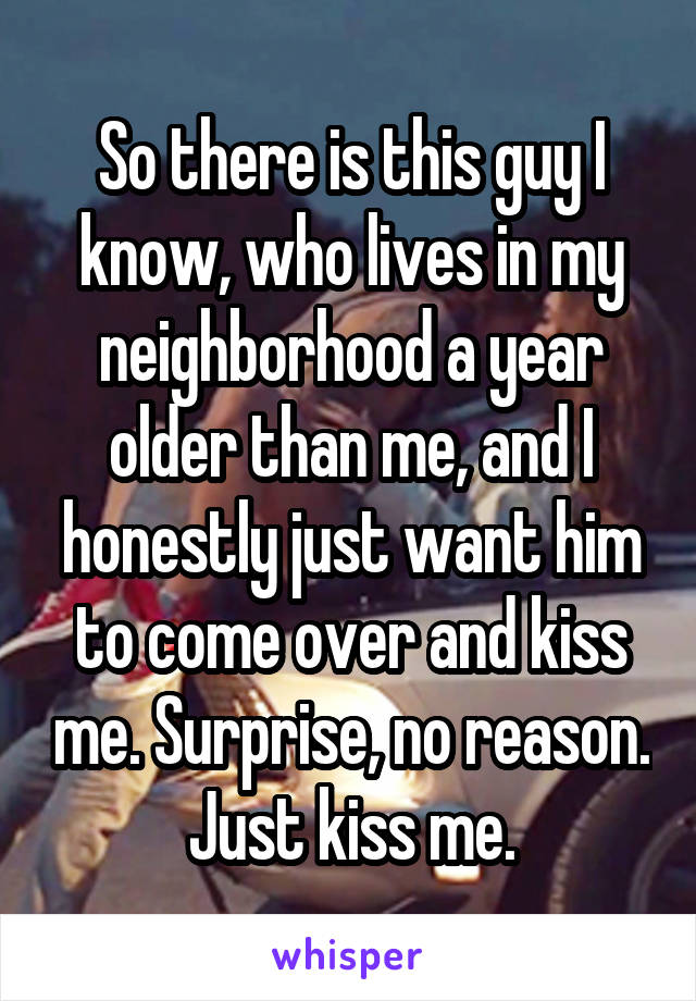 So there is this guy I know, who lives in my neighborhood a year older than me, and I honestly just want him to come over and kiss me. Surprise, no reason. Just kiss me.
