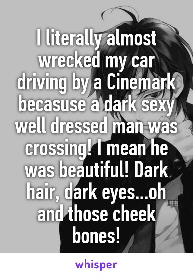 I literally almost wrecked my car driving by a Cinemark becasuse a dark sexy well dressed man was crossing! I mean he was beautiful! Dark hair, dark eyes...oh and those cheek bones!
