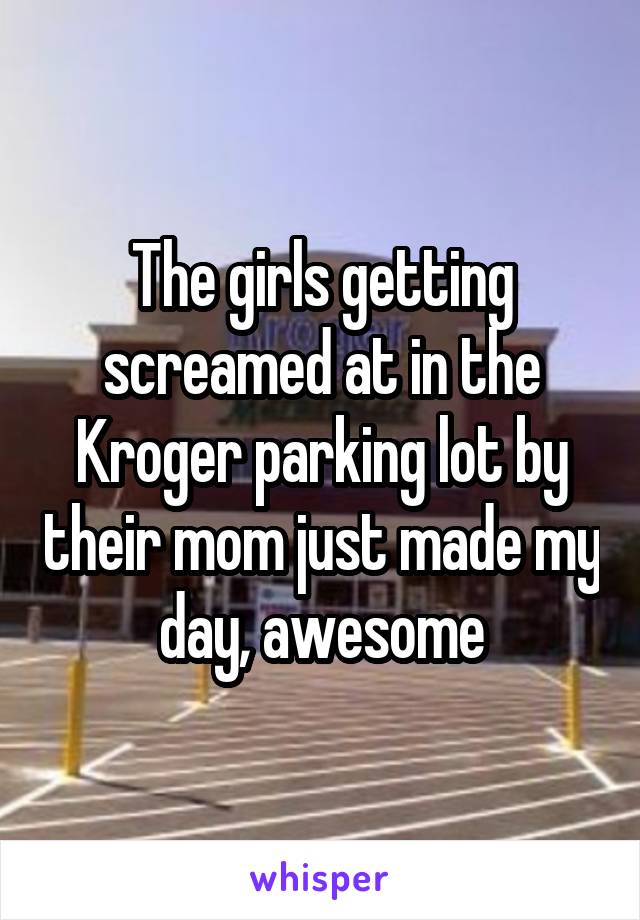 The girls getting screamed at in the Kroger parking lot by their mom just made my day, awesome