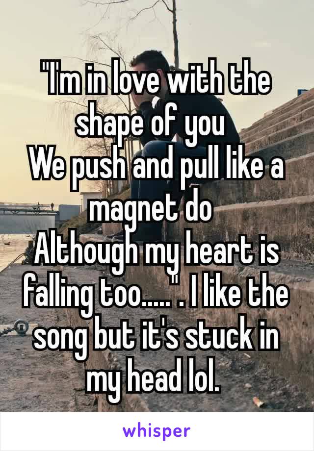 "I'm in love with the shape of you 
We push and pull like a magnet do 
Although my heart is falling too.....". I like the song but it's stuck in my head lol. 
