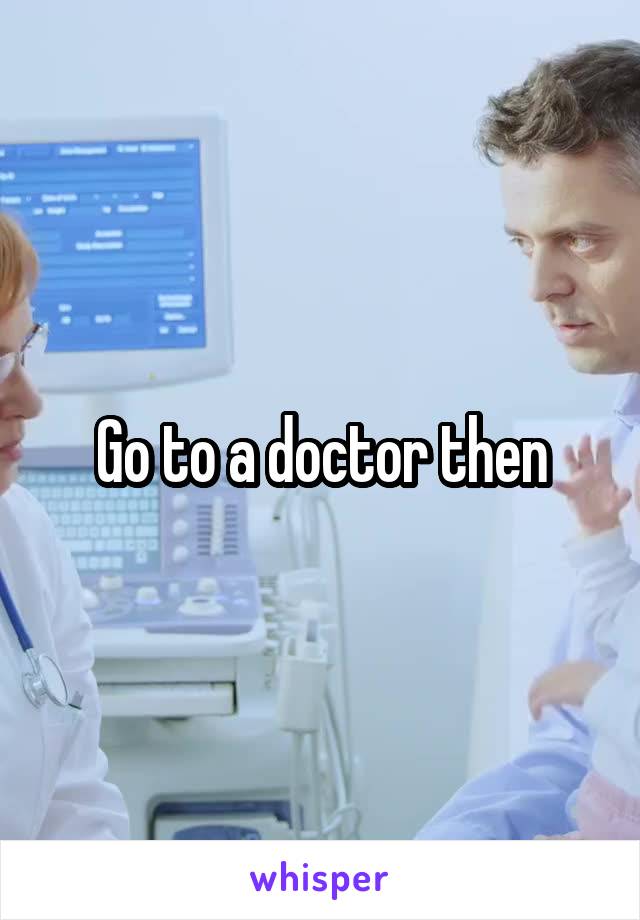 Go to a doctor then