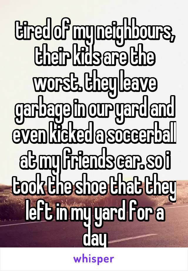 tired of my neighbours, their kids are the worst. they leave garbage in our yard and even kicked a soccerball at my friends car. so i took the shoe that they left in my yard for a day