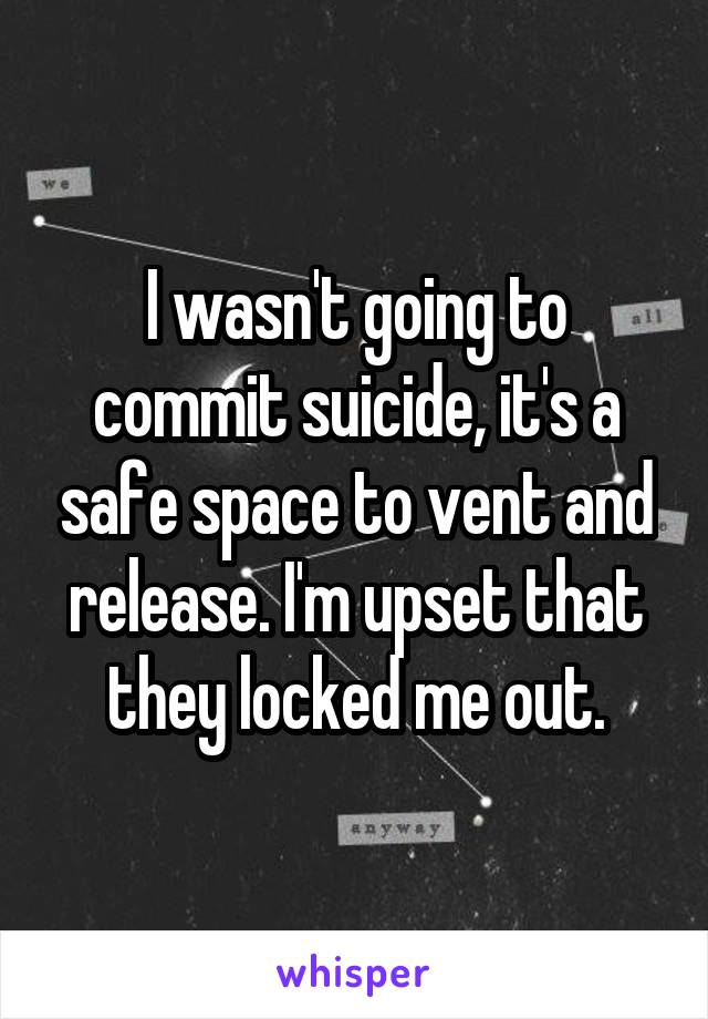 I wasn't going to commit suicide, it's a safe space to vent and release. I'm upset that they locked me out.