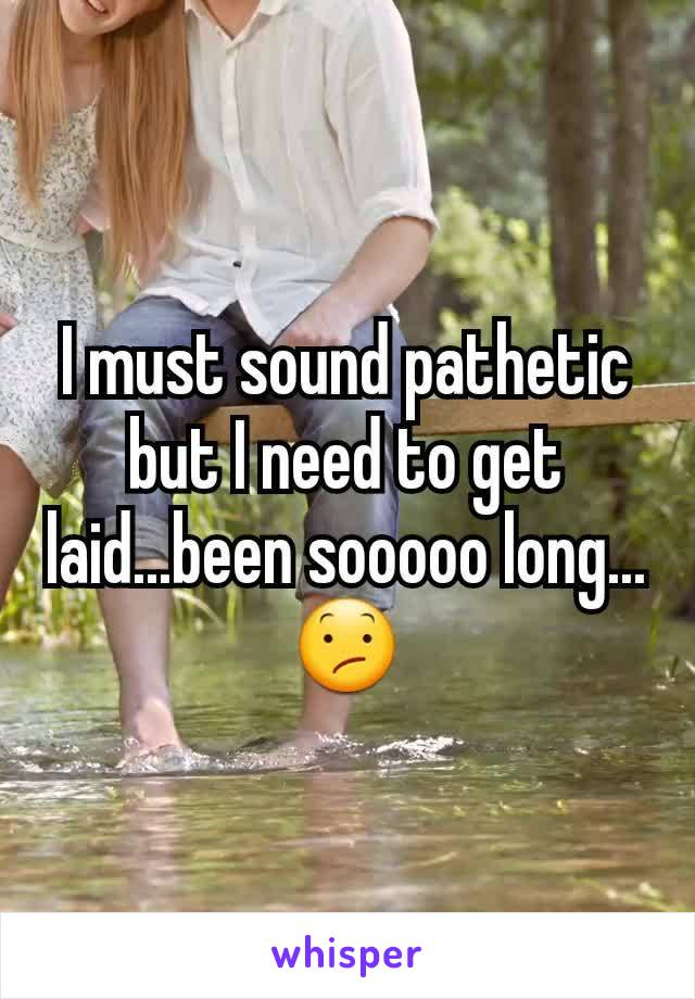 I must sound pathetic but I need to get laid...been sooooo long...😕