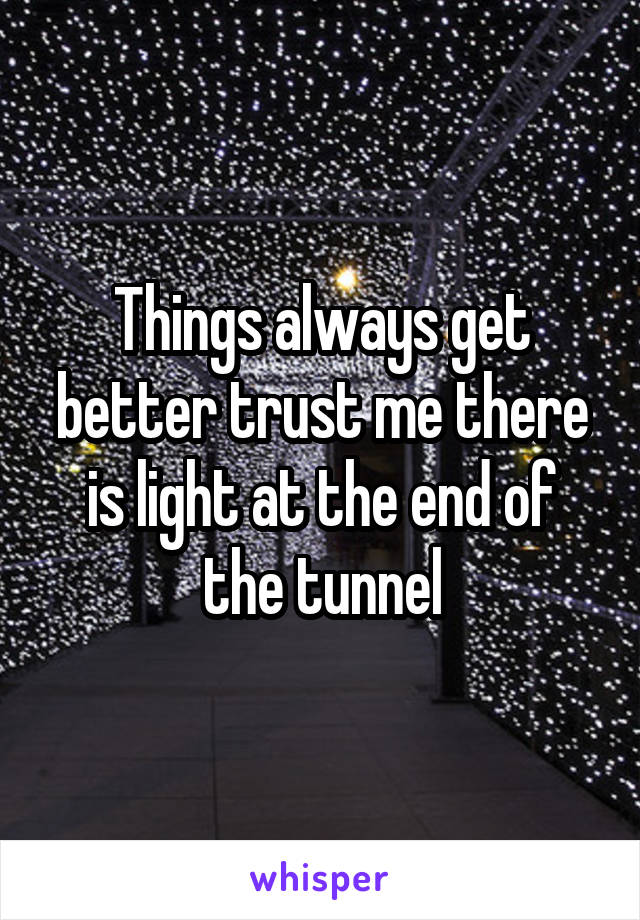 Things always get better trust me there is light at the end of the tunnel