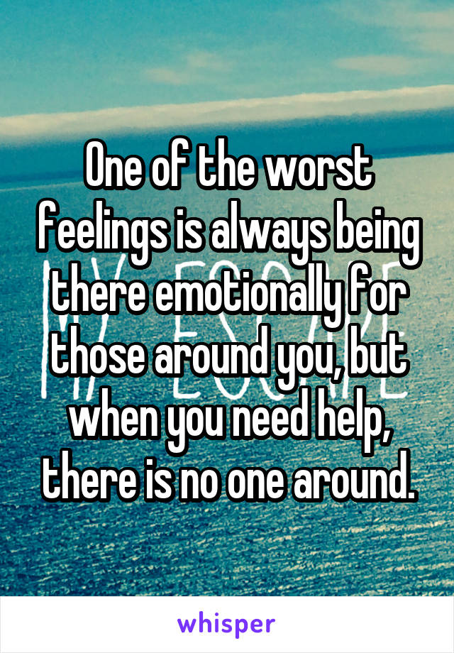 One of the worst feelings is always being there emotionally for those around you, but when you need help, there is no one around.