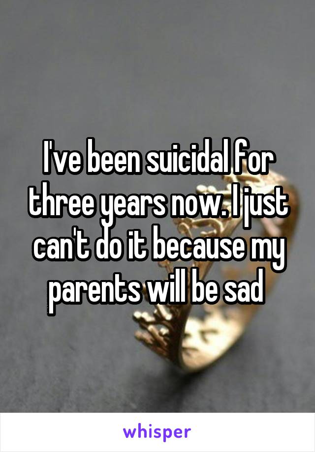 I've been suicidal for three years now. I just can't do it because my parents will be sad 