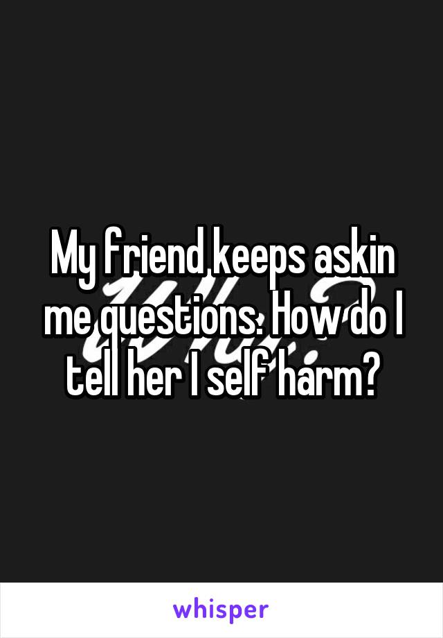 My friend keeps askin me questions. How do I tell her I self harm?