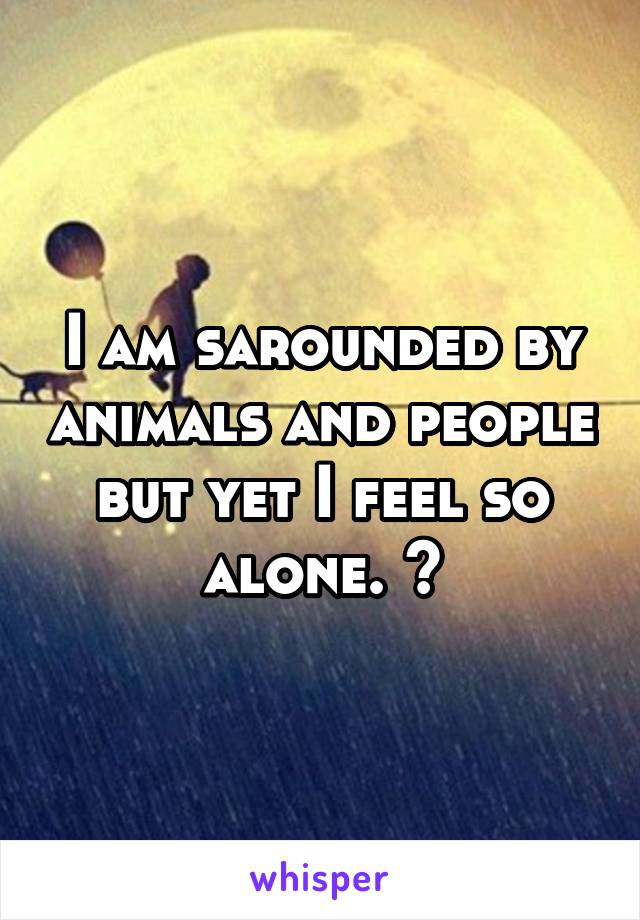 I am sarounded by animals and people but yet I feel so alone. 😔