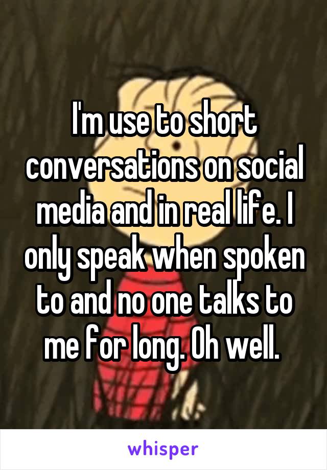 I'm use to short conversations on social media and in real life. I only speak when spoken to and no one talks to me for long. Oh well. 