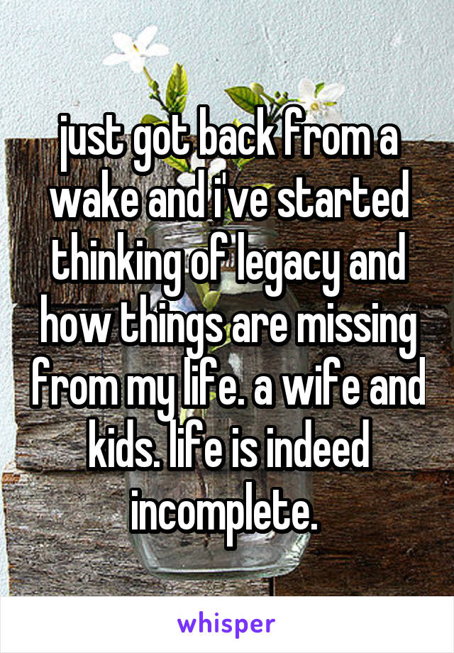 just got back from a wake and i've started thinking of legacy and how things are missing from my life. a wife and kids. life is indeed incomplete. 