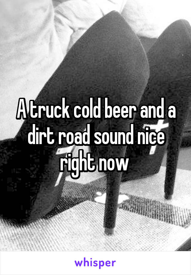 A truck cold beer and a dirt road sound nice right now 