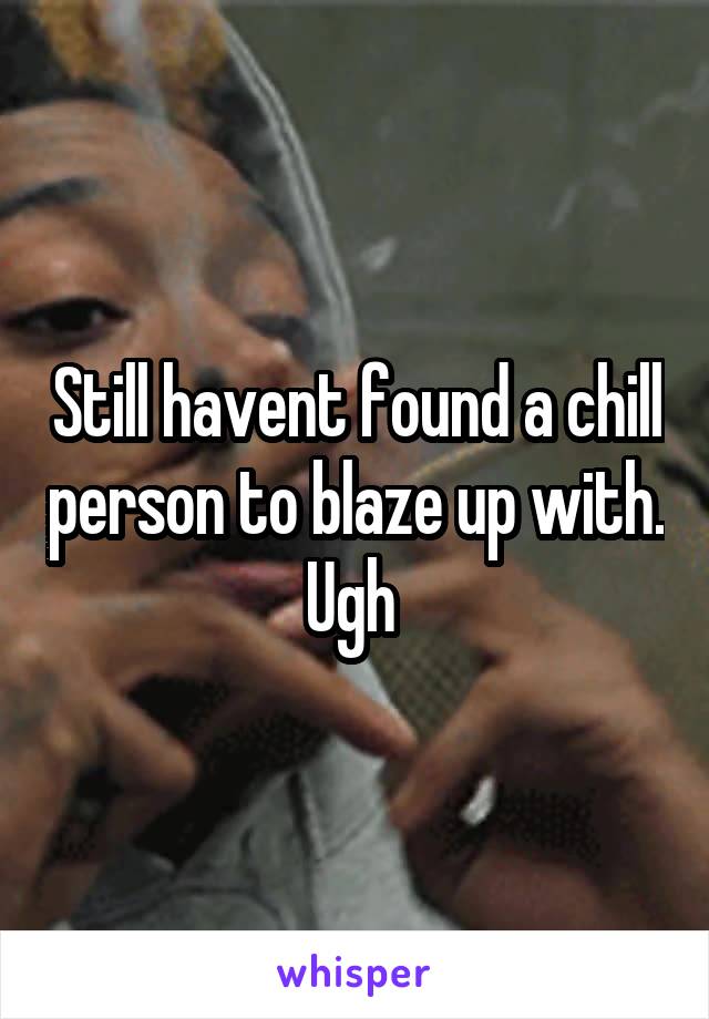 Still havent found a chill person to blaze up with. Ugh 
