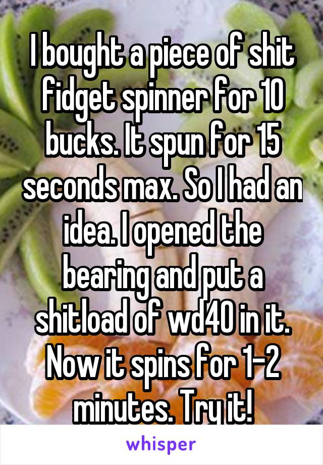 I bought a piece of shit fidget spinner for 10 bucks. It spun for 15 seconds max. So I had an idea. I opened the bearing and put a shitload of wd40 in it. Now it spins for 1-2 minutes. Try it!