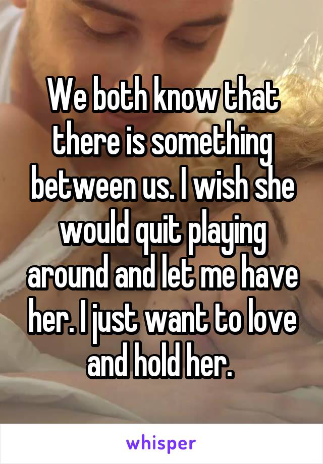 We both know that there is something between us. I wish she would quit playing around and let me have her. I just want to love and hold her. 