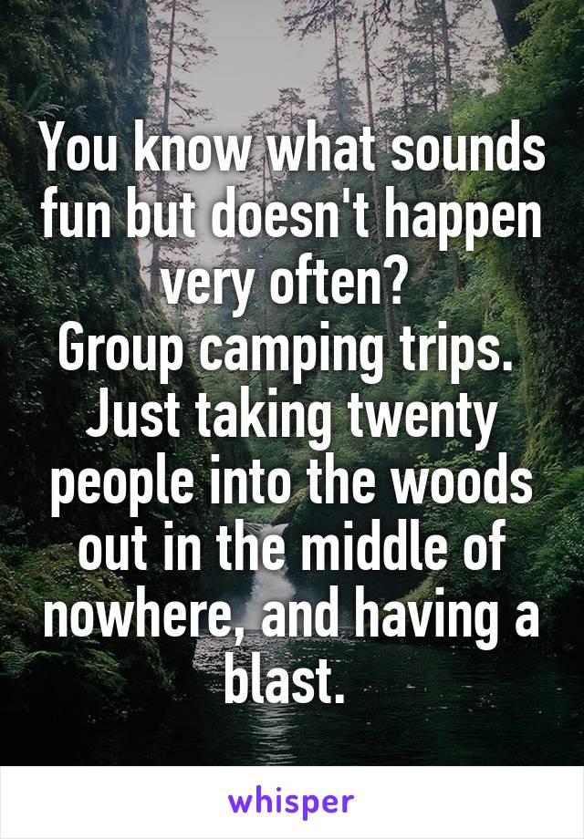 You know what sounds fun but doesn't happen very often? 
Group camping trips. 
Just taking twenty people into the woods out in the middle of nowhere, and having a blast. 