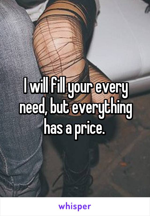 I will fill your every need, but everything has a price. 