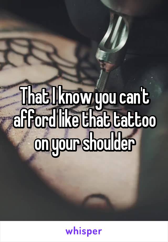 That I know you can't afford like that tattoo on your shoulder
