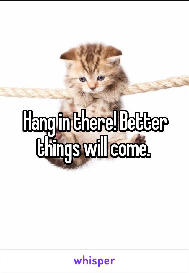 Hang in there! Better things will come. 