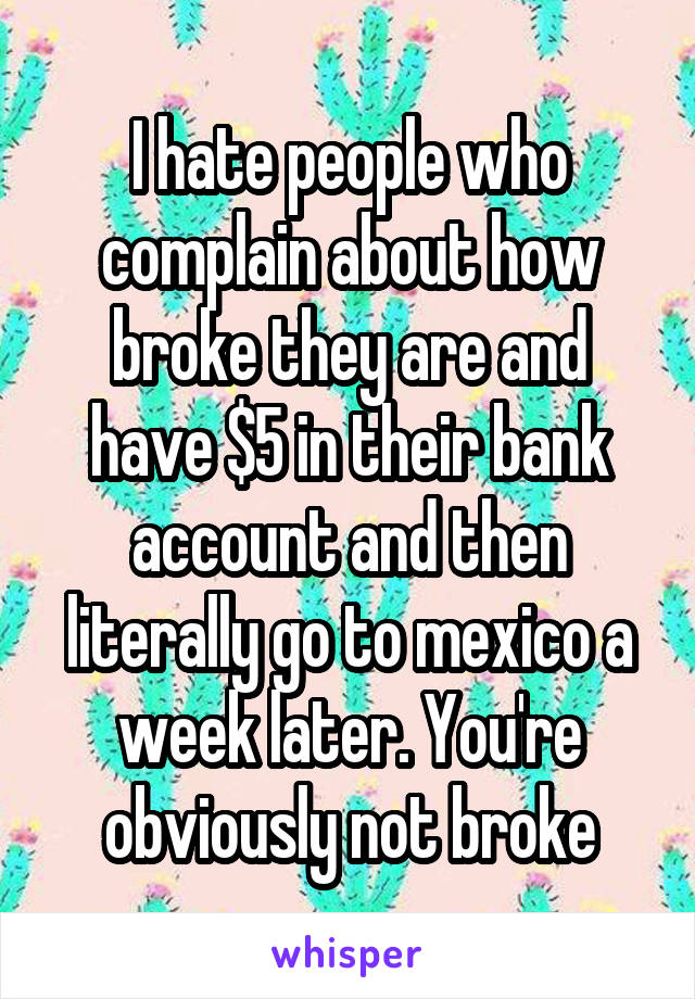 I hate people who complain about how broke they are and have $5 in their bank account and then literally go to mexico a week later. You're obviously not broke