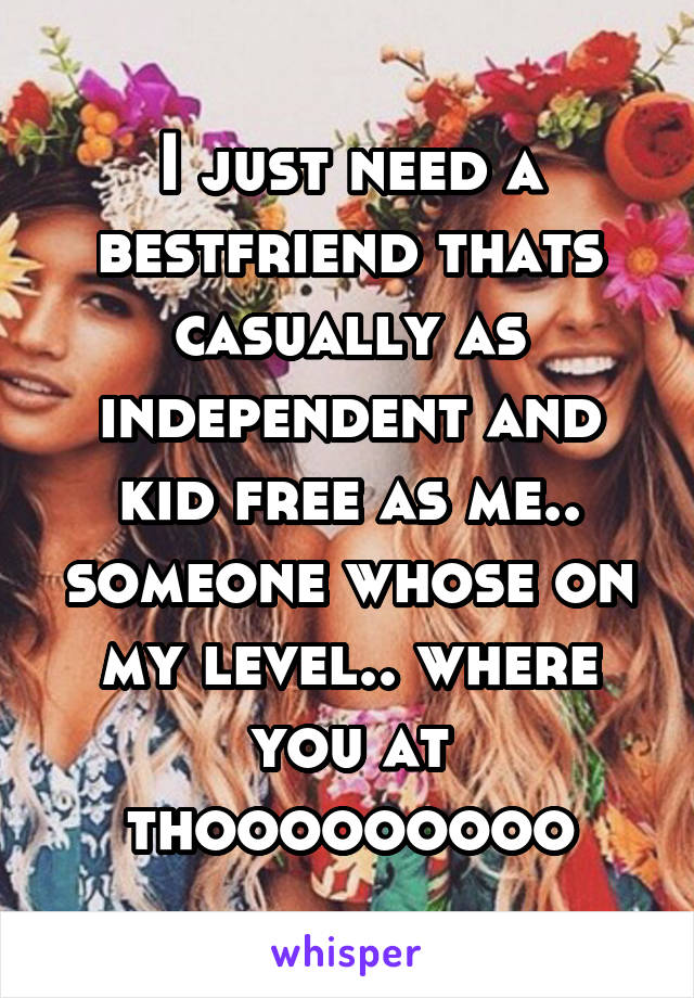 I just need a bestfriend thats casually as independent and kid free as me.. someone whose on my level.. where you at thooooooooo