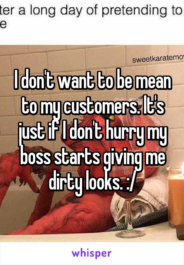 I don't want to be mean to my customers. It's just if I don't hurry my boss starts giving me dirty looks. :/