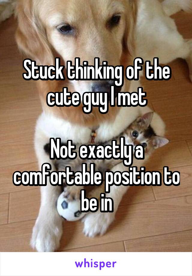 Stuck thinking of the cute guy I met

Not exactly a comfortable position to be in