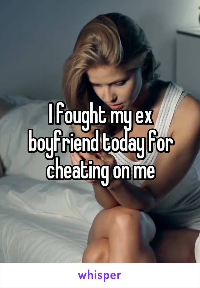 I fought my ex boyfriend today for cheating on me