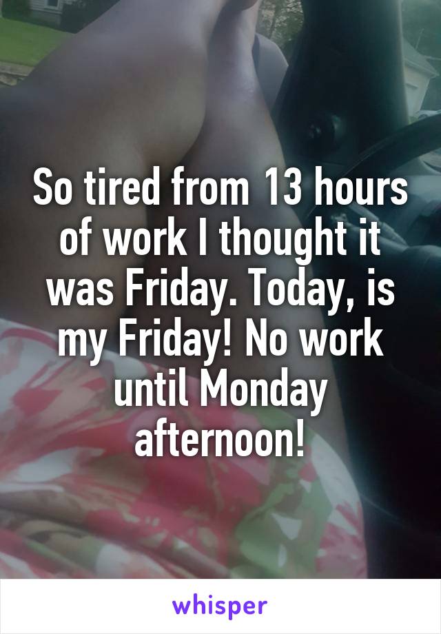 So tired from 13 hours of work I thought it was Friday. Today, is my Friday! No work until Monday afternoon!