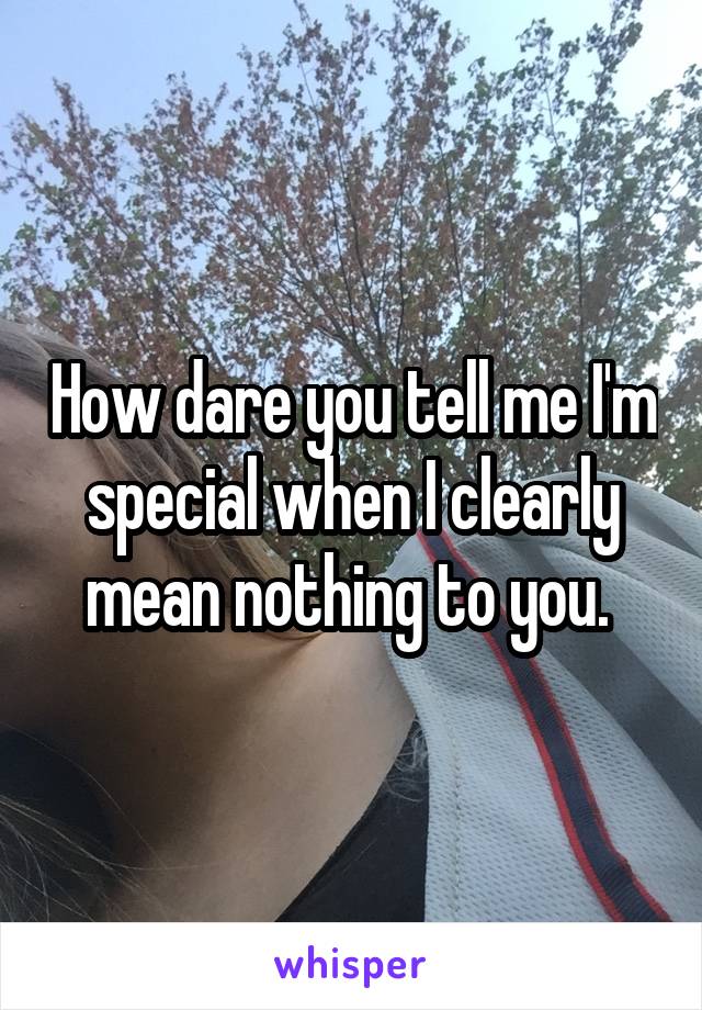 How dare you tell me I'm special when I clearly mean nothing to you. 