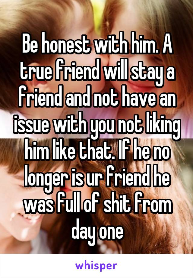 Be honest with him. A true friend will stay a friend and not have an issue with you not liking him like that. If he no longer is ur friend he was full of shit from day one