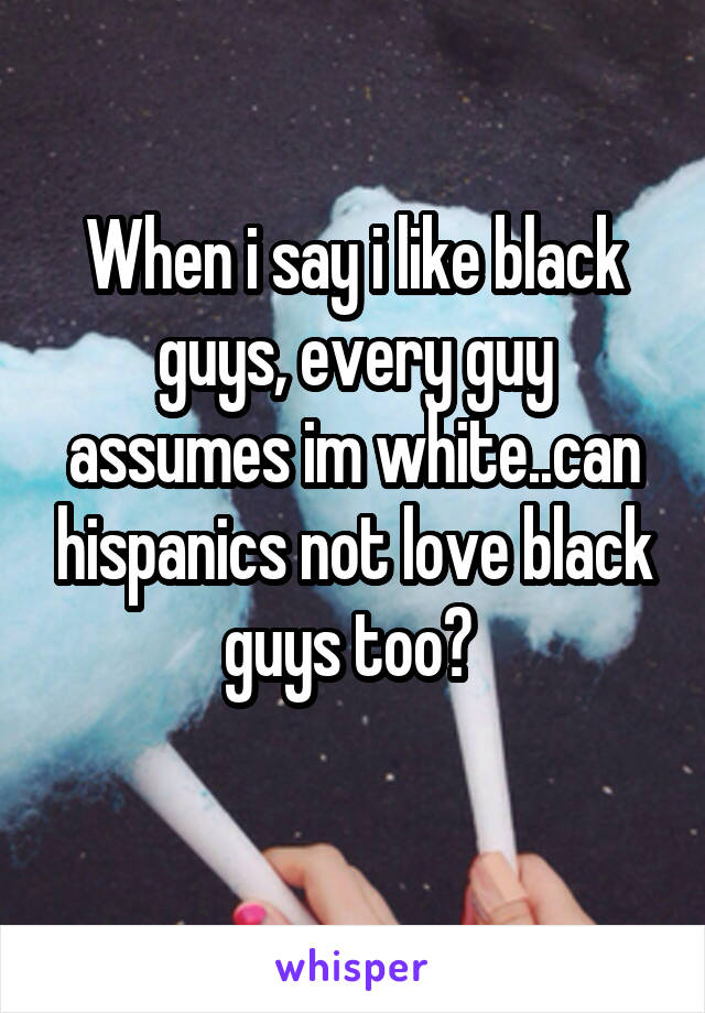 When i say i like black guys, every guy assumes im white..can hispanics not love black guys too? 
