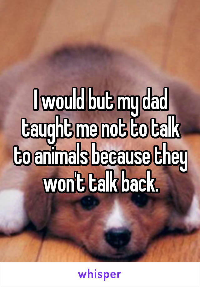 I would but my dad taught me not to talk to animals because they won't talk back.