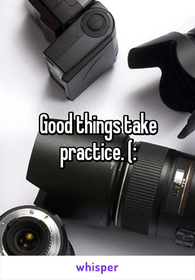 Good things take practice. (: