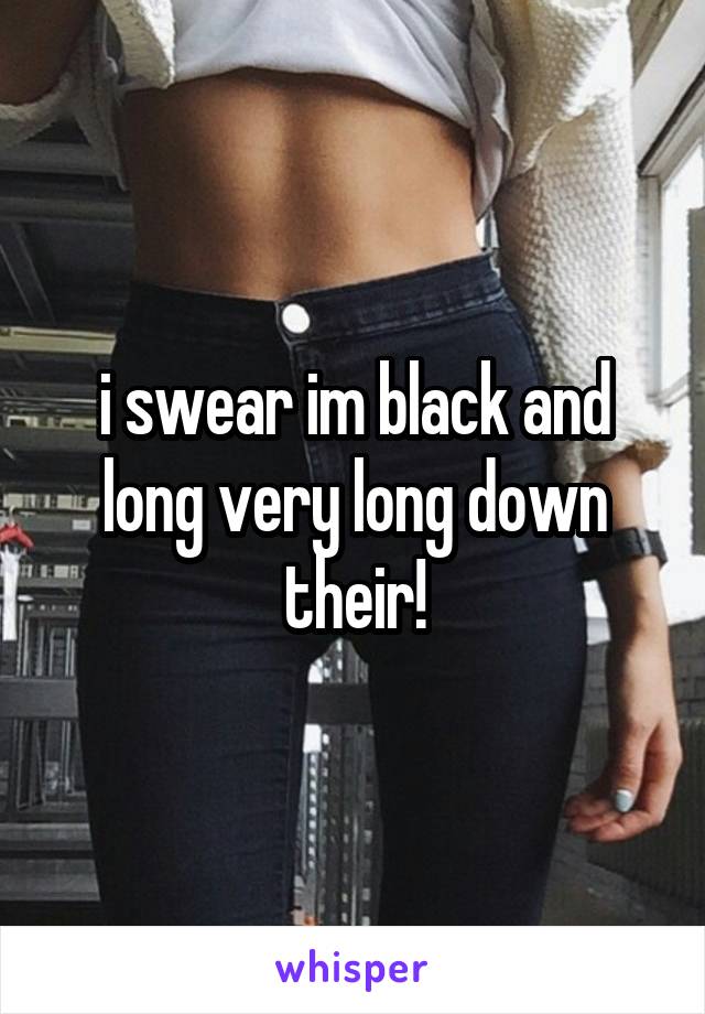 i swear im black and long very long down their!