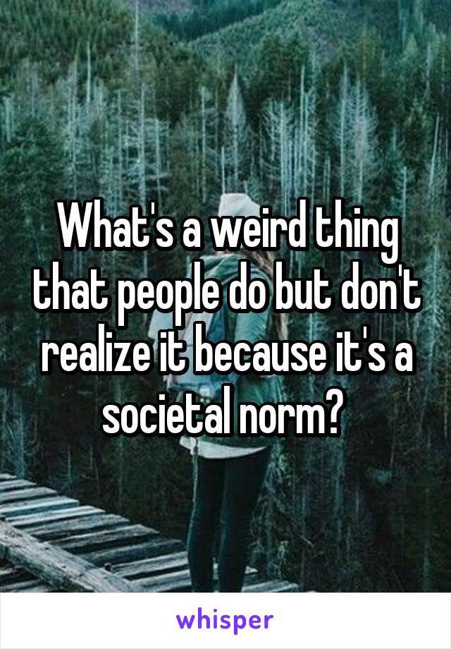 What's a weird thing that people do but don't realize it because it's a societal norm? 