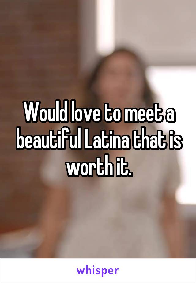 Would love to meet a beautiful Latina that is worth it.