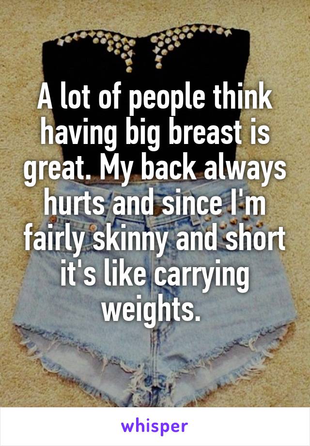 A lot of people think having big breast is great. My back always hurts and since I'm fairly skinny and short it's like carrying weights. 
