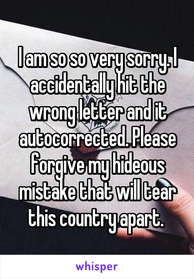 I am so so very sorry. I accidentally hit the wrong letter and it autocorrected. Please forgive my hideous mistake that will tear this country apart. 
