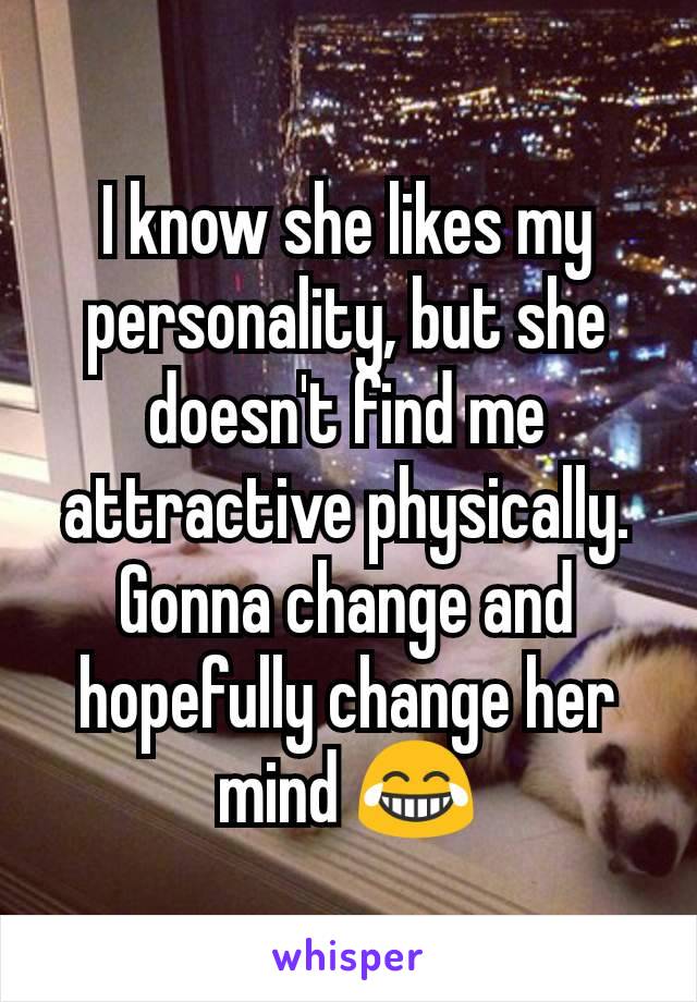 I know she likes my personality, but she doesn't find me attractive physically. Gonna change and hopefully change her mind 😂