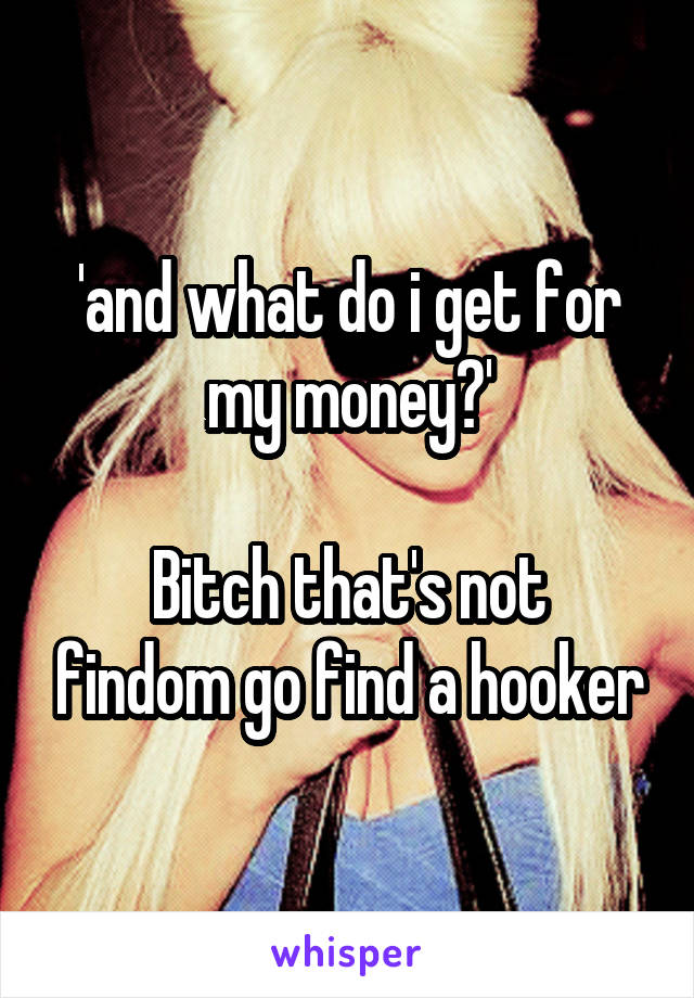 'and what do i get for my money?'

Bitch that's not findom go find a hooker