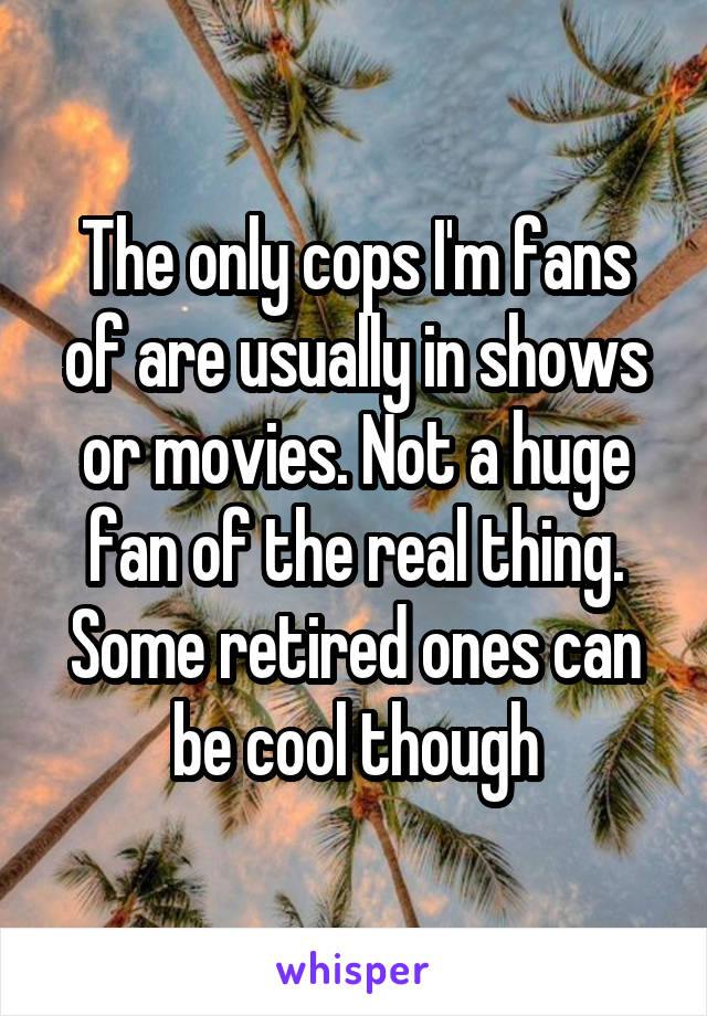 The only cops I'm fans of are usually in shows or movies. Not a huge fan of the real thing. Some retired ones can be cool though