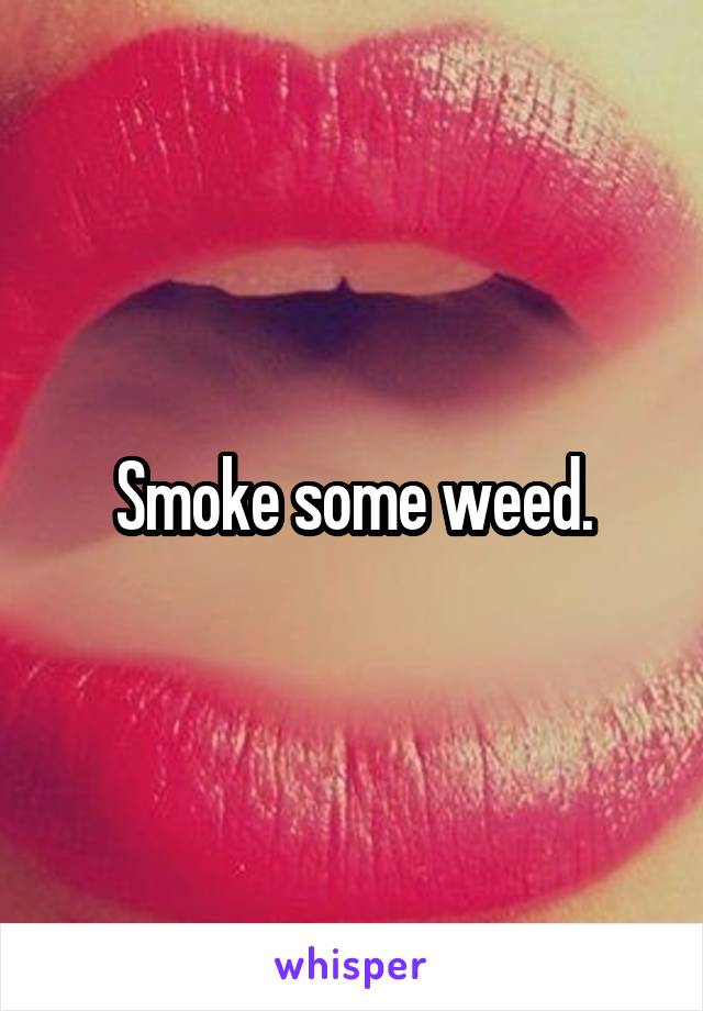 Smoke some weed.
