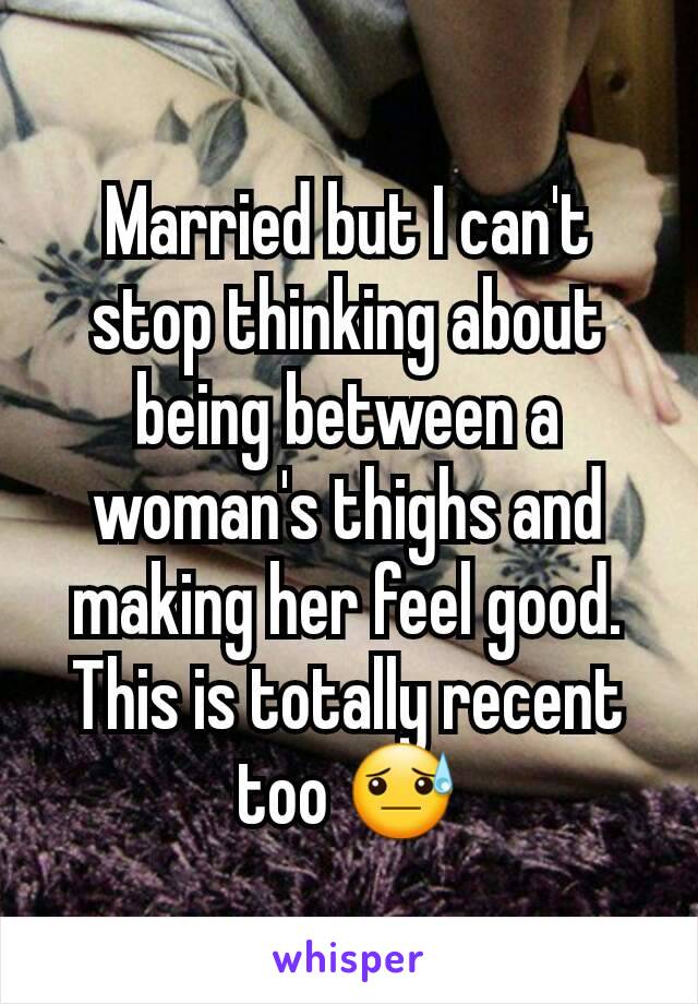 Married but I can't stop thinking about being between a woman's thighs and making her feel good. This is totally recent too 😓